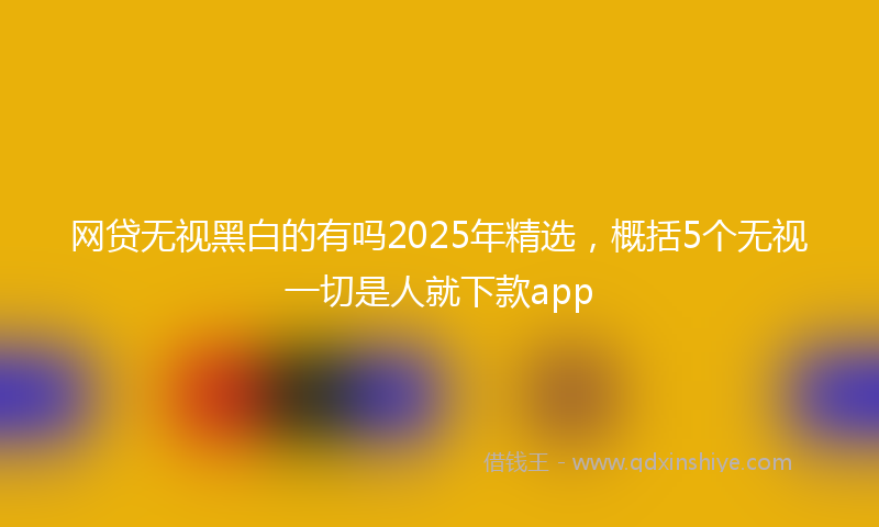 网贷无视黑白的有吗2025年精选，概括5个无视一切是人就下款app