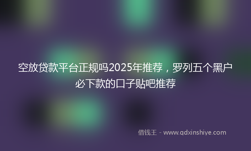 空放贷款平台正规吗2025年推荐，罗列五个黑户必下款的口子贴吧推荐