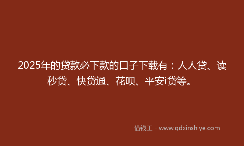 2025年的贷款必下款的口子下载有：人人贷、读秒贷、快贷通、花呗、平安i贷等。