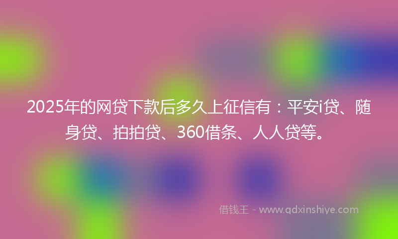 2025年的网贷下款后多久上征信有：平安i贷、随身贷、拍拍贷、360借条、人人贷等。