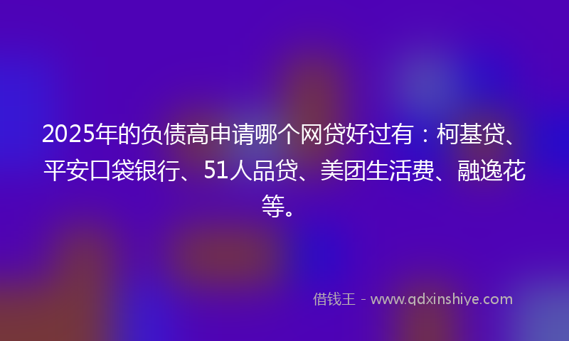 2025年的负债高申请哪个网贷好过有：柯基贷、平安口袋银行、51人品贷、美团生活费、融逸花等。
