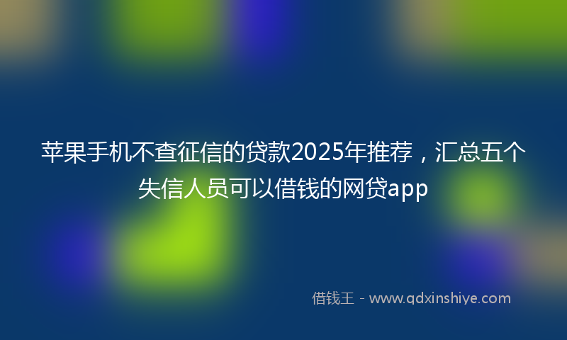 苹果手机不查征信的贷款2025年推荐，汇总五个失信人员可以借钱的网贷app