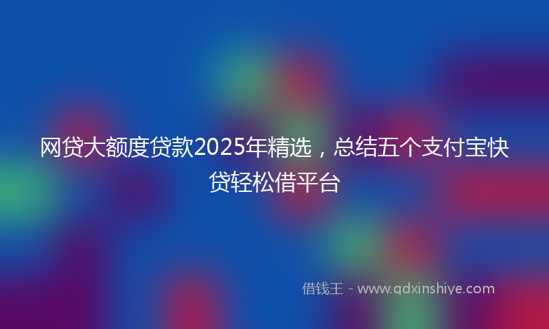 网贷大额度贷款2025年精选，总结五个支付宝快贷轻松借平台