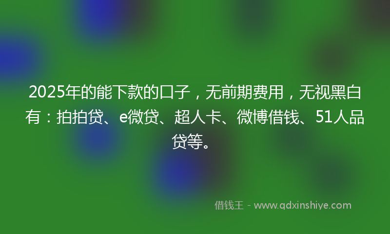 2025年的能下款的口子，无前期费用，无视黑白有：拍拍贷、e微贷、超人卡、微博借钱、51人品贷等。