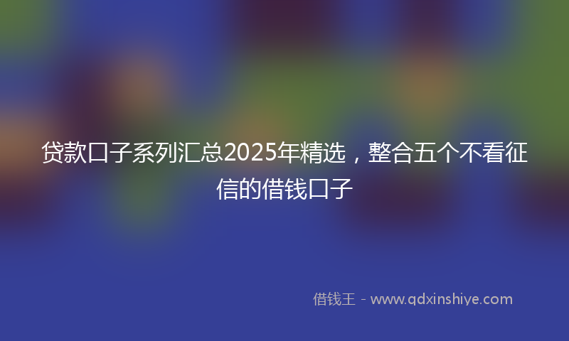 贷款口子系列汇总2025年精选，整合五个不看征信的借钱口子
