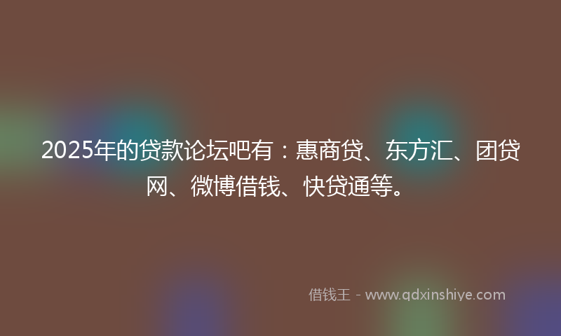 2025年的贷款论坛吧有：惠商贷、东方汇、团贷网、微博借钱、快贷通等。