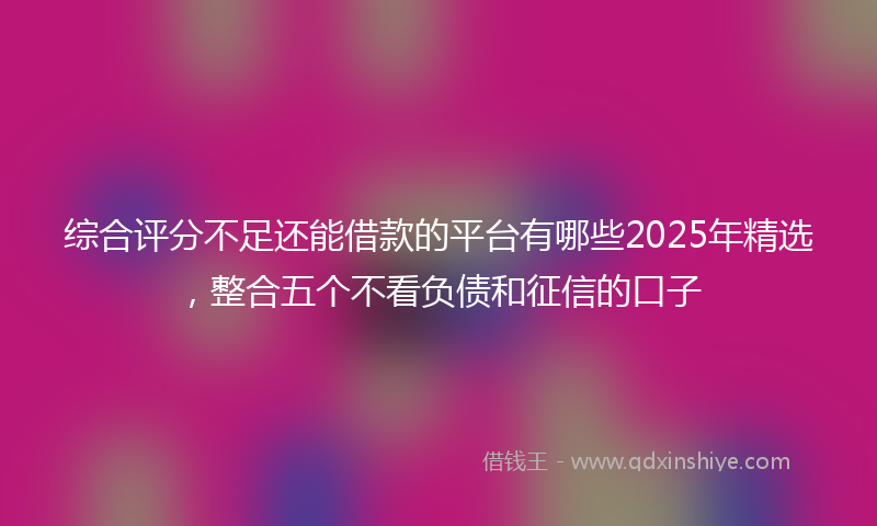 综合评分不足还能借款的平台有哪些2025年精选，整合五个不看负债和征信的口子