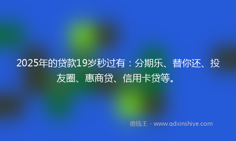 2025年的贷款19岁秒过有：分期乐、替你还、投友圈、惠商贷、信用卡贷等。