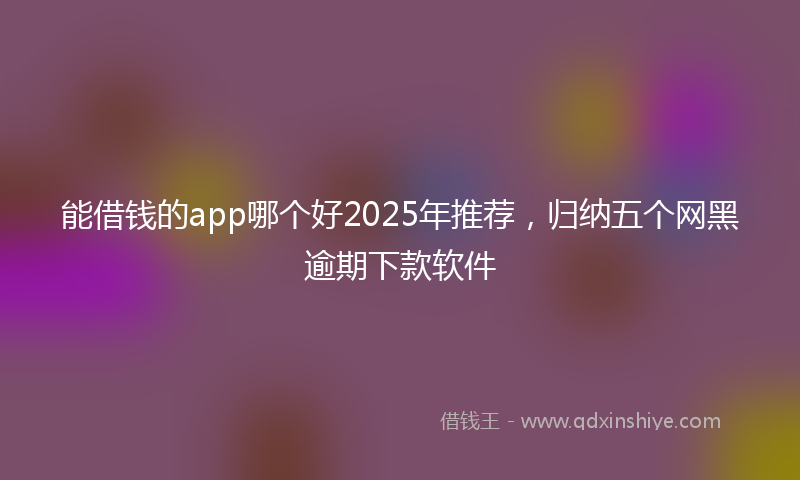 能借钱的app哪个好2025年推荐，归纳五个网黑逾期下款软件