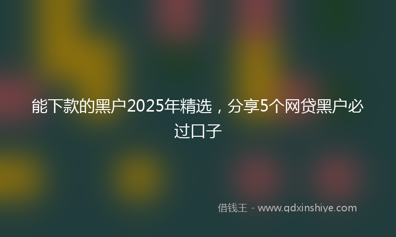 能下款的黑户2025年精选，分享5个网贷黑户必过口子