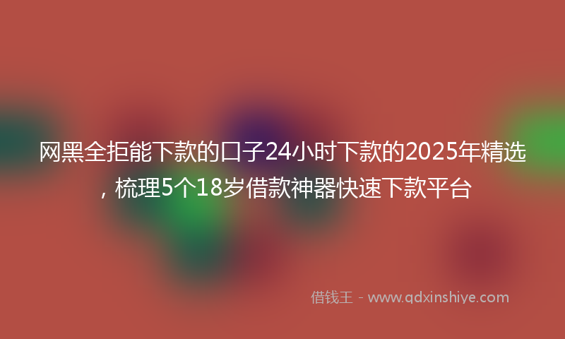 网黑全拒能下款的口子24小时下款的2025年精选，梳理5个18岁借款神器快速下款平台