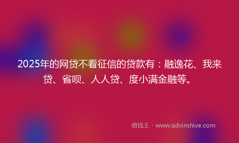 2025年的网贷不看征信的贷款有：融逸花、我来贷、省呗、人人贷、度小满金融等。
