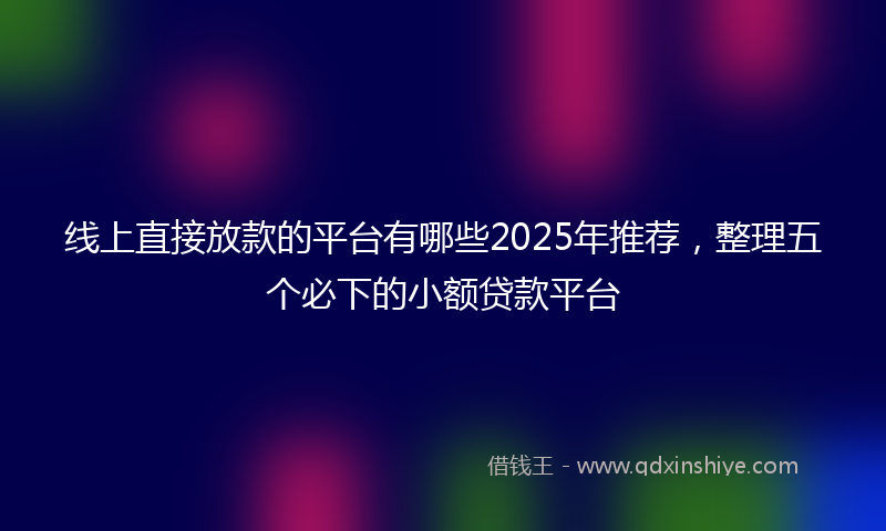线上直接放款的平台有哪些2025年推荐，整理五个必下的小额贷款平台