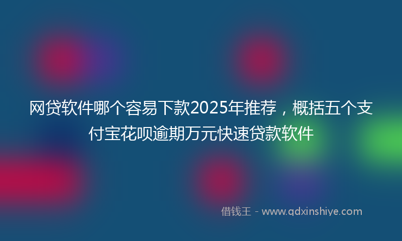 网贷软件哪个容易下款2025年推荐，概括五个支付宝花呗逾期万元快速贷款软件