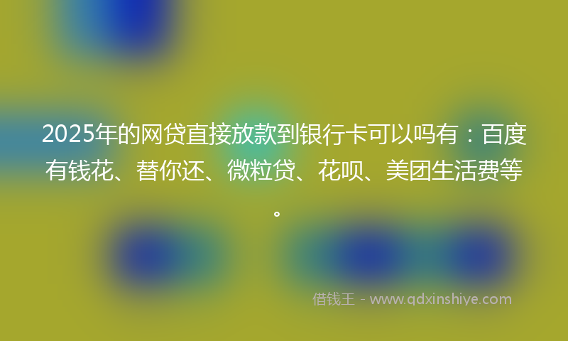 2025年的网贷直接放款到银行卡可以吗有：百度有钱花、替你还、微粒贷、花呗、美团生活费等。