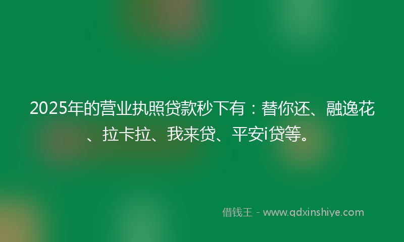 2025年的营业执照贷款秒下有：替你还、融逸花、拉卡拉、我来贷、平安i贷等。