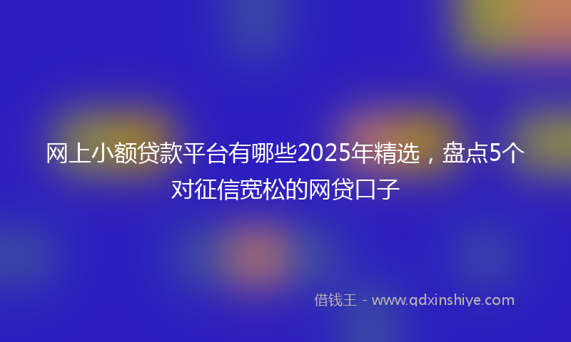 网上小额贷款平台有哪些2025年精选，盘点5个对征信宽松的网贷口子