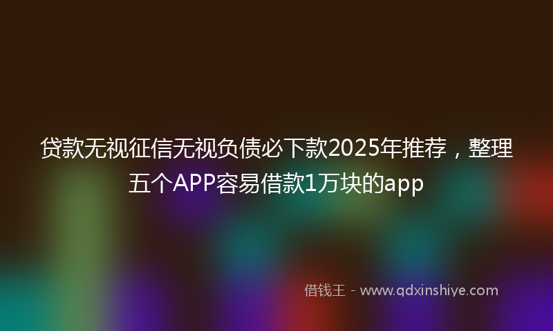 贷款无视征信无视负债必下款2025年推荐，整理五个APP容易借款1万块的app