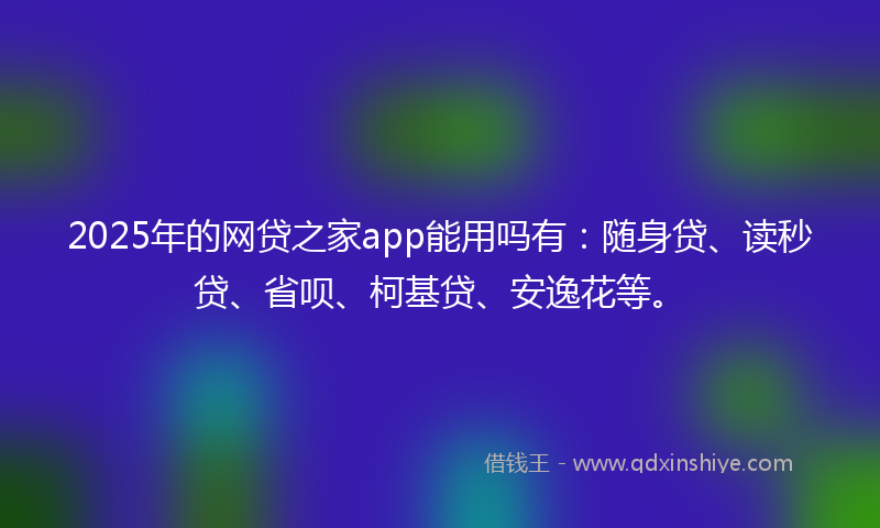 2025年的网贷之家app能用吗有：随身贷、读秒贷、省呗、柯基贷、安逸花等。