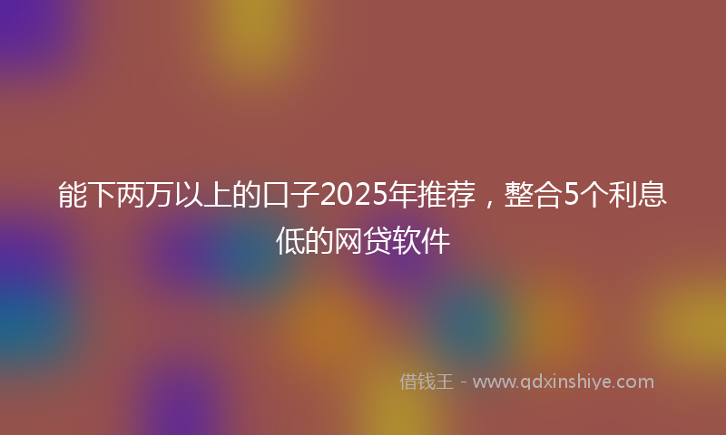 能下两万以上的口子2025年推荐，整合5个利息低的网贷软件
