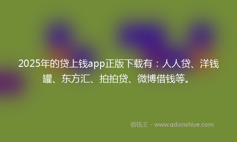 2025年的贷上钱app正版下载有：人人贷、洋钱罐、东方汇、拍拍贷、微博借钱等。