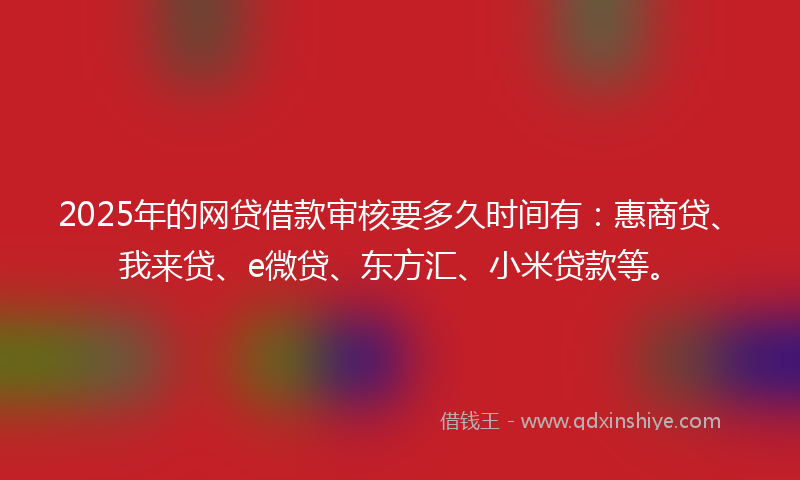 2025年的网贷借款审核要多久时间有：惠商贷、我来贷、e微贷、东方汇、小米贷款等。