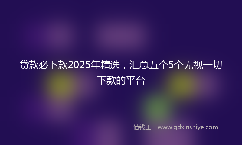 贷款必下款2025年精选，汇总五个5个无视一切下款的平台