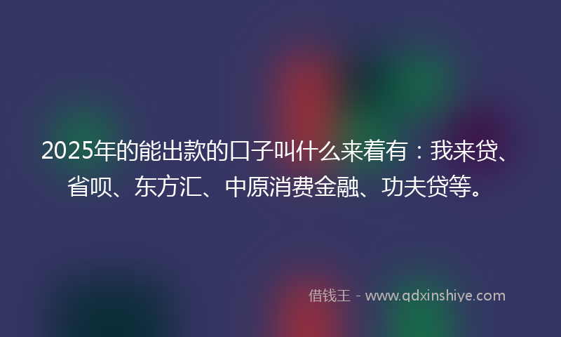2025年的能出款的口子叫什么来着有：我来贷、省呗、东方汇、中原消费金融、功夫贷等。