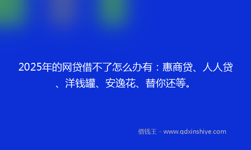 2025年的网贷借不了怎么办有：惠商贷、人人贷、洋钱罐、安逸花、替你还等。