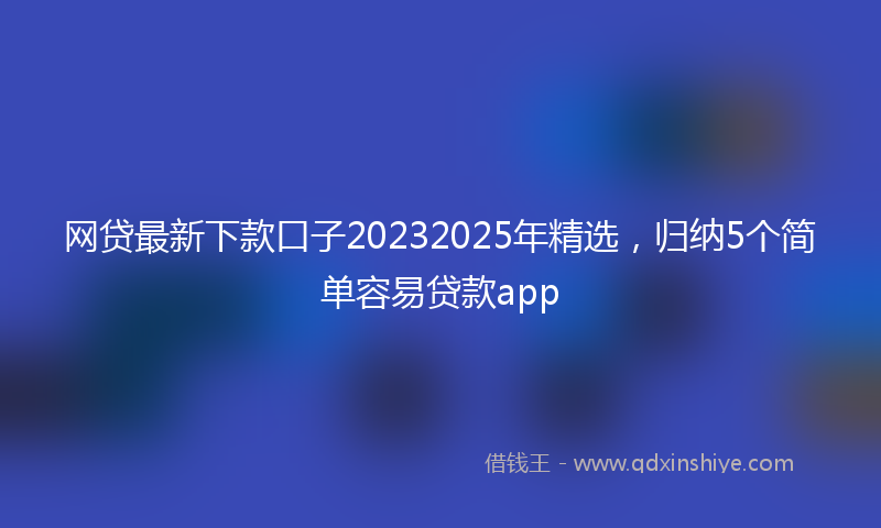 网贷最新下款口子20232025年精选，归纳5个简单容易贷款app