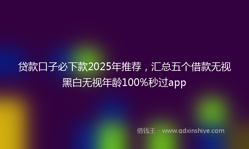贷款口子必下款2025年推荐，汇总五个借款无视黑白无视年龄100%秒过app
