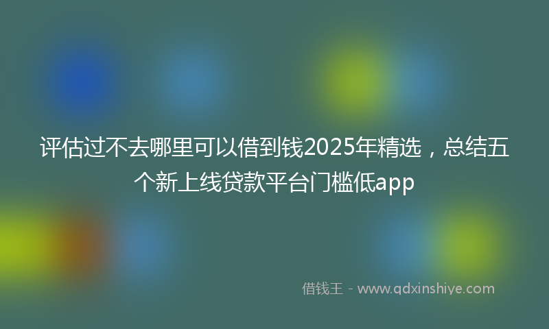 评估过不去哪里可以借到钱2025年精选，总结五个新上线贷款平台门槛低app