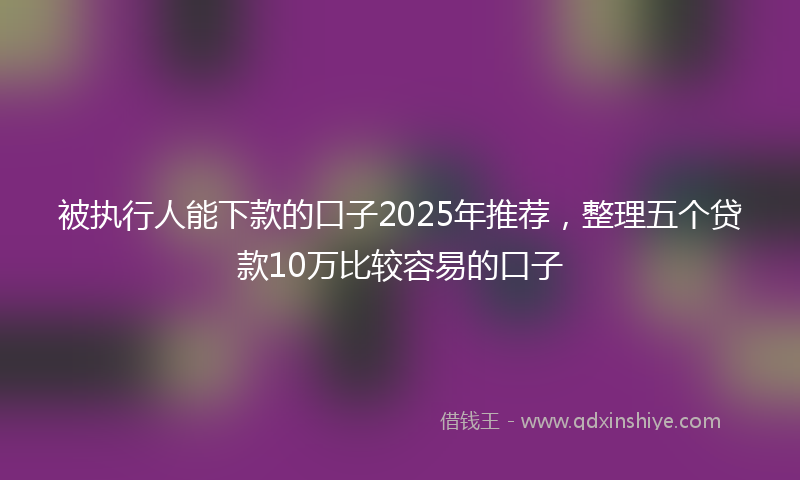 被执行人能下款的口子2025年推荐，整理五个贷款10万比较容易的口子