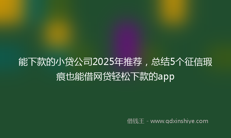 能下款的小贷公司2025年推荐，总结5个征信瑕疵也能借网贷轻松下款的app