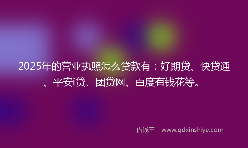 2025年的营业执照怎么贷款有：好期贷、快贷通、平安i贷、团贷网、百度有钱花等。