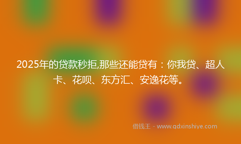 2025年的贷款秒拒,那些还能贷有：你我贷、超人卡、花呗、东方汇、安逸花等。