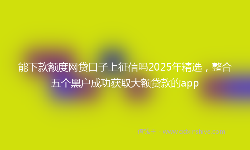 能下款额度网贷口子上征信吗2025年精选，整合五个黑户成功获取大额贷款的app