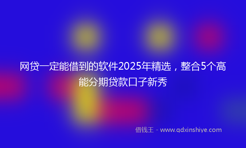 网贷一定能借到的软件2025年精选，整合5个高能分期贷款口子新秀