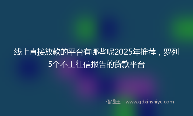 线上直接放款的平台有哪些呢2025年推荐，罗列5个不上征信报告的贷款平台