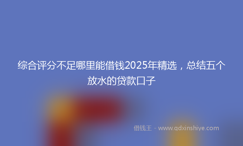 综合评分不足哪里能借钱2025年精选，总结五个放水的贷款口子
