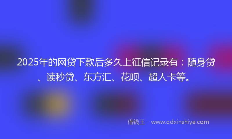 2025年的网贷下款后多久上征信记录有：随身贷、读秒贷、东方汇、花呗、超人卡等。