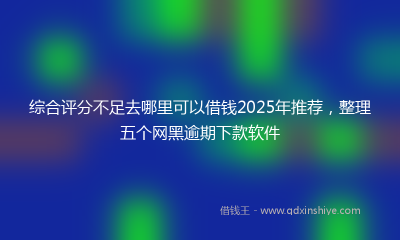 综合评分不足去哪里可以借钱2025年推荐，整理五个网黑逾期下款软件