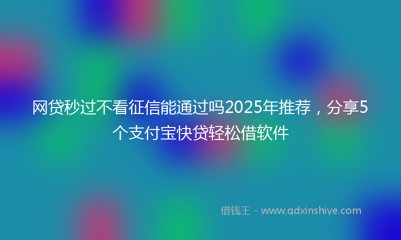 网贷秒过不看征信能通过吗2025年推荐，分享5个支付宝快贷轻松借软件