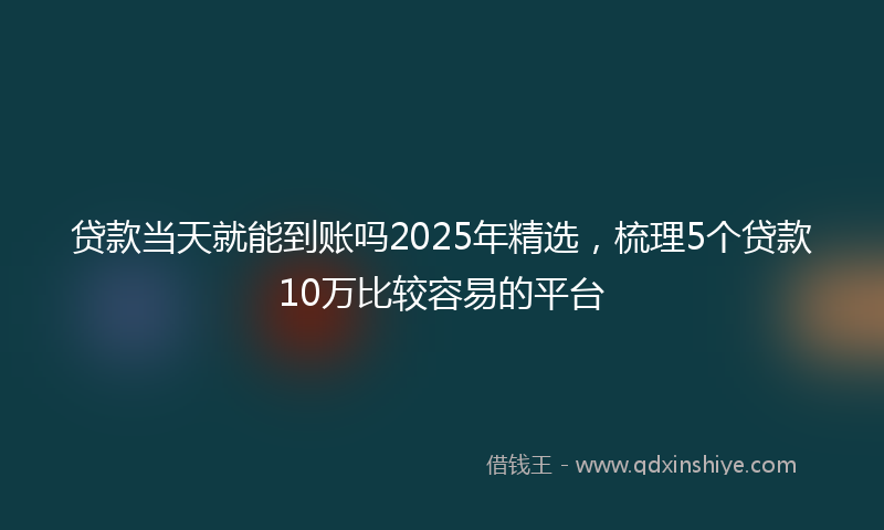 贷款当天就能到账吗2025年精选，梳理5个贷款10万比较容易的平台