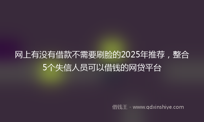 网上有没有借款不需要刷脸的2025年推荐，整合5个失信人员可以借钱的网贷平台