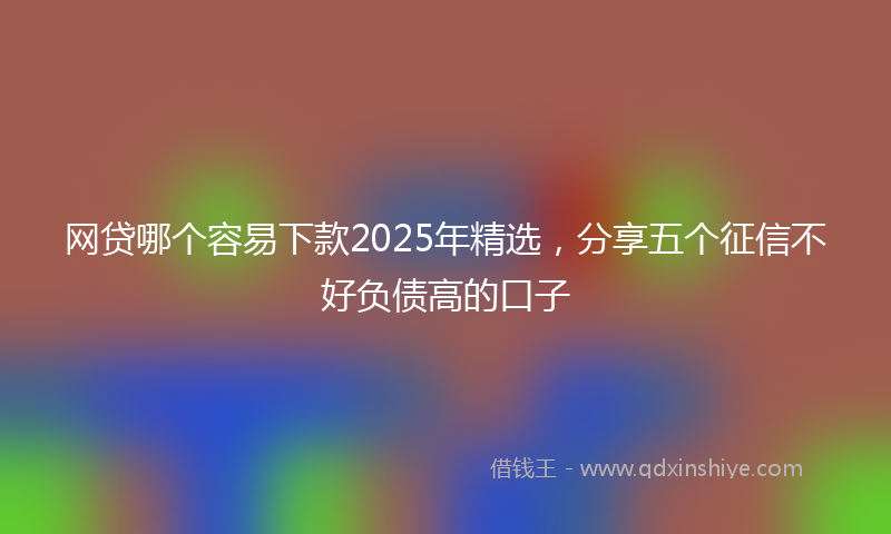 网贷哪个容易下款2025年精选，分享五个征信不好负债高的口子