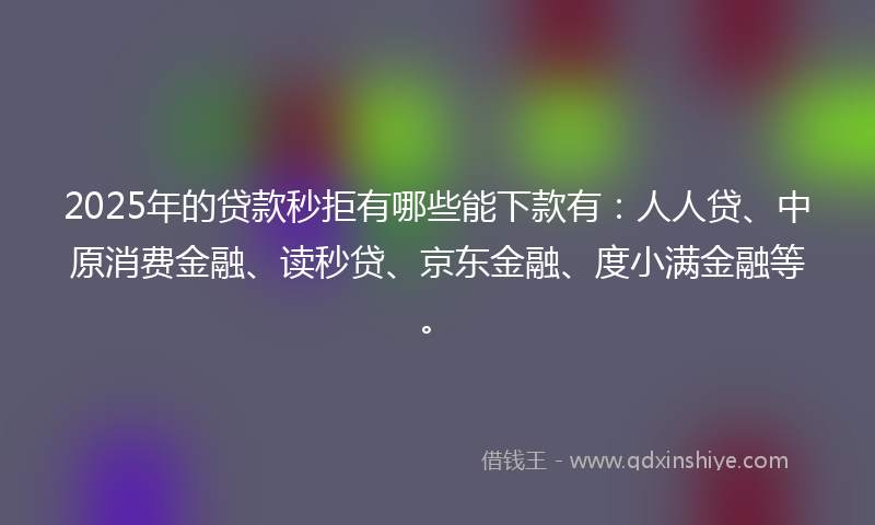 2025年的贷款秒拒有哪些能下款有：人人贷、中原消费金融、读秒贷、京东金融、度小满金融等。
