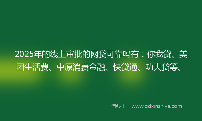 2025年的线上审批的网贷可靠吗有：你我贷、美团生活费、中原消费金融、快贷通、功夫贷等。