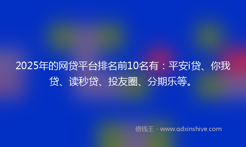 2025年的网贷平台排名前10名有：平安i贷、你我贷、读秒贷、投友圈、分期乐等。
