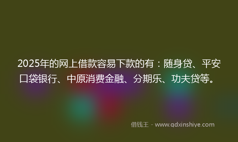 2025年的网上借款容易下款的有：随身贷、平安口袋银行、中原消费金融、分期乐、功夫贷等。